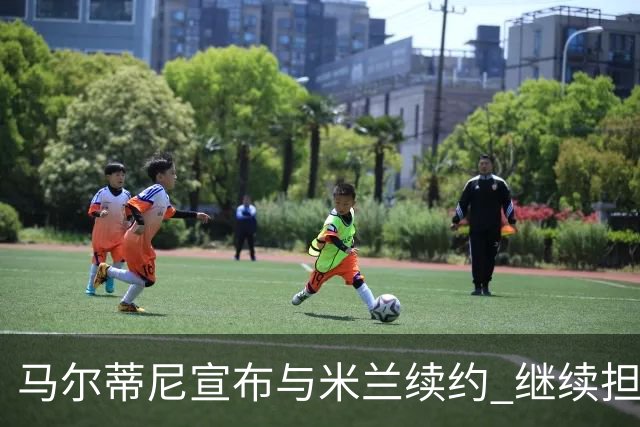 马尔蒂尼宣布与米兰续约 继续担任俱乐部技术总监